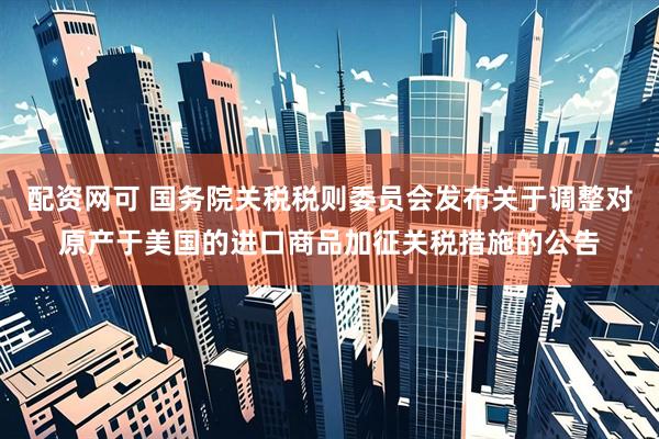 配资网可 国务院关税税则委员会发布关于调整对原产于美国的进口商品加征关税措施的公告