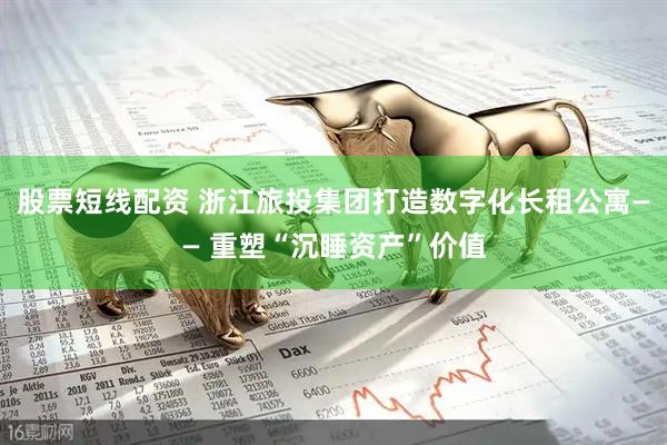 股票短线配资 浙江旅投集团打造数字化长租公寓—— 重塑“沉睡资产”价值