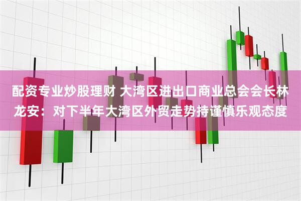 配资专业炒股理财 大湾区进出口商业总会会长林龙安：对下半年大湾区外贸走势持谨慎乐观态度