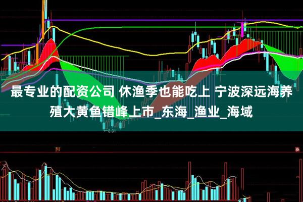 最专业的配资公司 休渔季也能吃上 宁波深远海养殖大黄鱼错峰上市_东海_渔业_海域