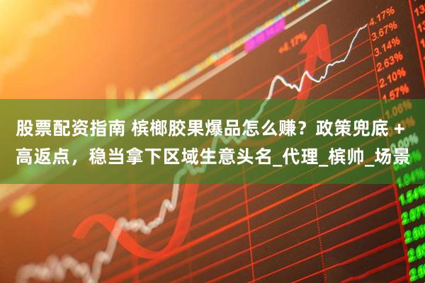 股票配资指南 槟榔胶果爆品怎么赚？政策兜底 + 高返点，稳当拿下区域生意头名_代理_槟帅_场景
