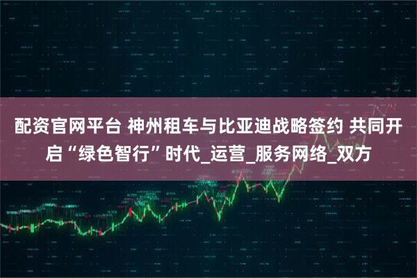 配资官网平台 神州租车与比亚迪战略签约 共同开启“绿色智行”时代_运营_服务网络_双方