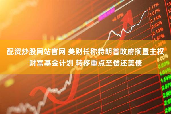 配资炒股网站官网 美财长称特朗普政府搁置主权财富基金计划 转移重点至偿还美债