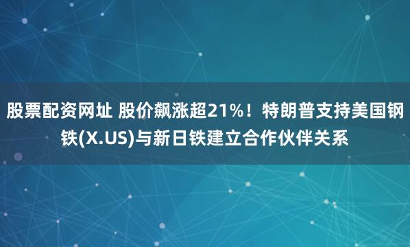 股票配资网址 股价飙涨超21%！特朗普支持美国钢铁(X.US)与新日铁建立合作伙伴关系