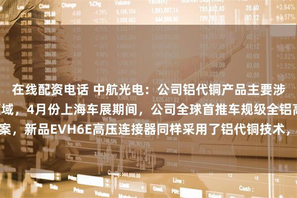在线配资电话 中航光电：公司铝代铜产品主要涉及新能源汽车与储能领域，4月份上海车展期间，公司全球首推车规级全铝高压解决方案，新品EVH6E高压连接器同样采用了铝代铜技术，保持载流能力的同时实现减重超20%