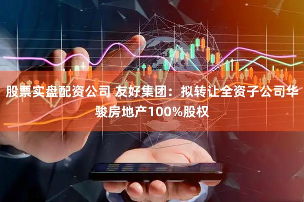 股票实盘配资公司 友好集团：拟转让全资子公司华骏房地产100%股权