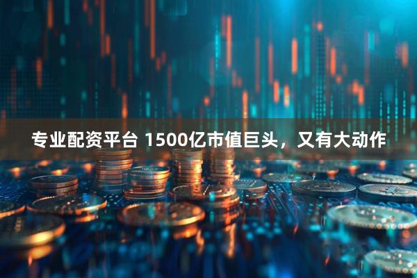 专业配资平台 1500亿市值巨头，又有大动作
