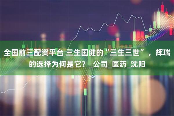 全国前三配资平台 三生国健的“三生三世” ，辉瑞的选择为何是它？_公司_医药_沈阳