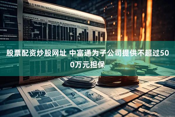股票配资炒股网址 中富通为子公司提供不超过500万元担保