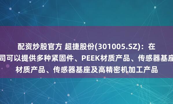 配资炒股官方 超捷股份(301005.SZ)：在人形机器人领域，公司可以提供多种紧固件、PEEK材质产品、传感器基座及高精密机加工产品