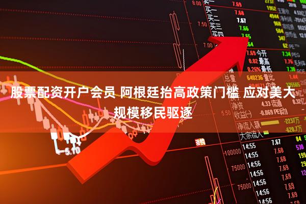 股票配资开户会员 阿根廷抬高政策门槛 应对美大规模移民驱逐