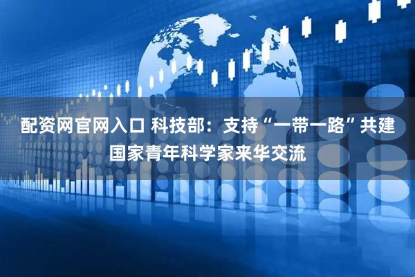 配资网官网入口 科技部：支持“一带一路”共建国家青年科学家来华交流