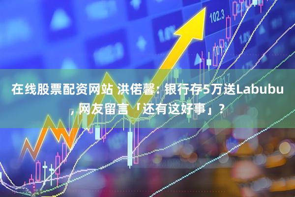 在线股票配资网站 洪偌馨: 银行存5万送Labubu, 网友留言「还有这好事」?