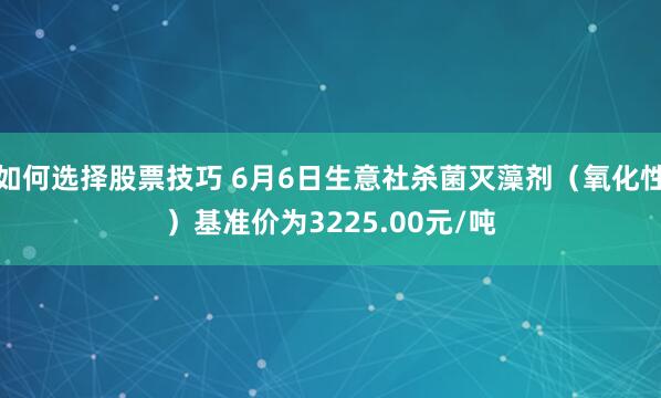 如何选择股票技巧 6月6日生意社杀菌灭藻剂（氧化性）基准价为3225.00元/吨