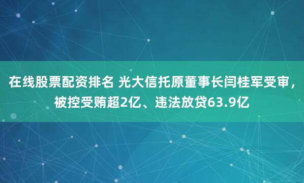 在线股票配资排名 光大信托原董事长闫桂军受审，被控受贿超2亿、违法放贷63.9亿