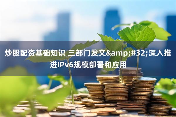 炒股配资基础知识 三部门发文 深入推进IPv6规模部署和应用