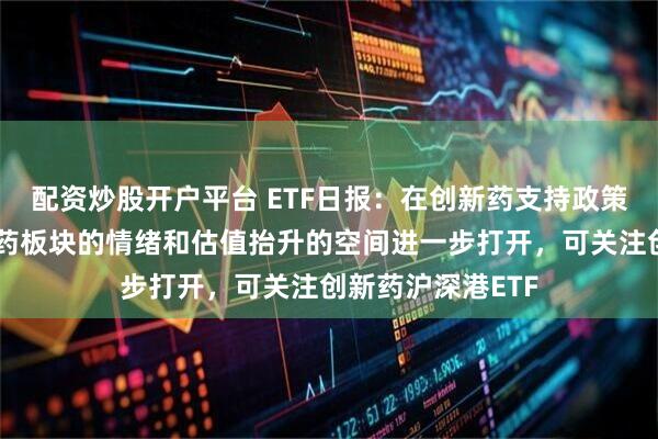 配资炒股开户平台 ETF日报：在创新药支持政策不断引导下，医药板块的情绪和估值抬升的空间进一步打开，可关注创新药沪深港ETF