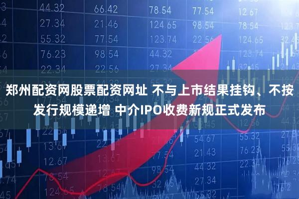 郑州配资网股票配资网址 不与上市结果挂钩、不按发行规模递增 中介IPO收费新规正式发布
