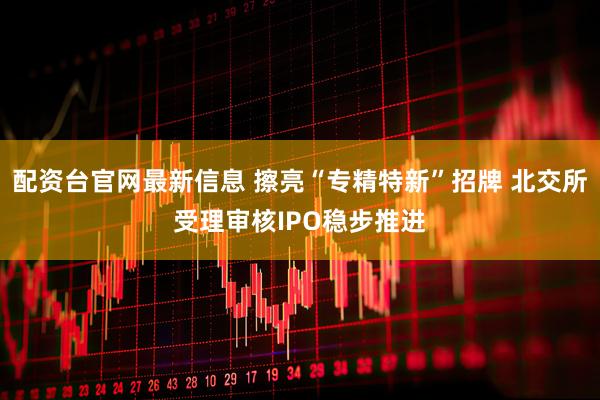 配资台官网最新信息 擦亮“专精特新”招牌 北交所受理审核IPO稳步推进