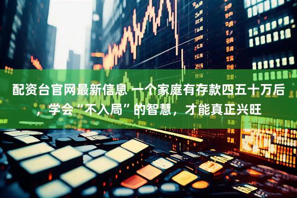 配资台官网最新信息 一个家庭有存款四五十万后，学会“不入局”的智慧，才能真正兴旺