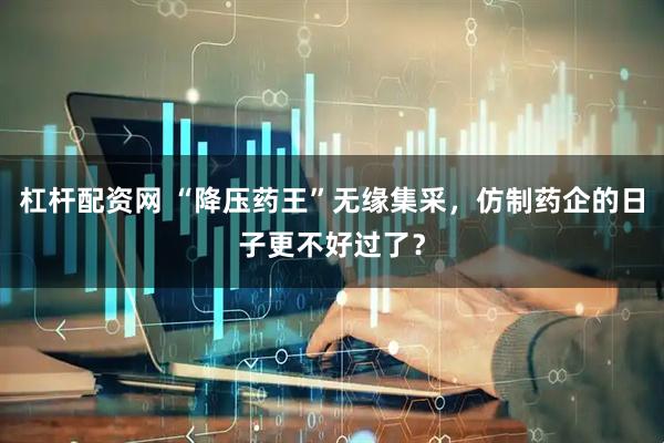 杠杆配资网 “降压药王”无缘集采，仿制药企的日子更不好过了？