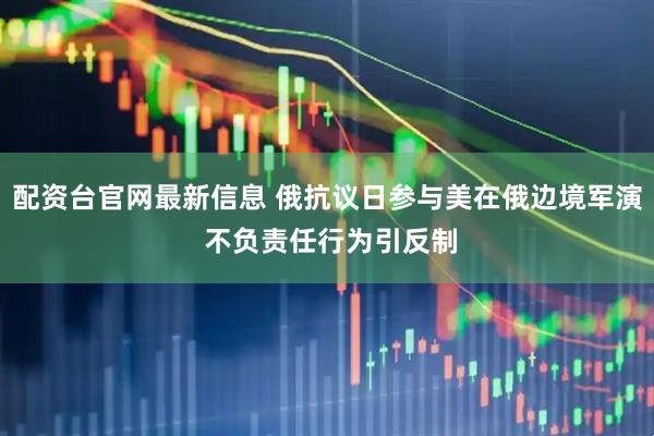 配资台官网最新信息 俄抗议日参与美在俄边境军演 不负责任行为引反制
