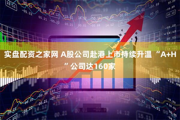 实盘配资之家网 A股公司赴港上市持续升温 “A+H”公司达160家