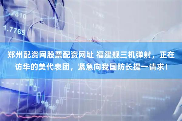 郑州配资网股票配资网址 福建舰三机弹射，正在访华的美代表团，紧急向我国防长提一请求！