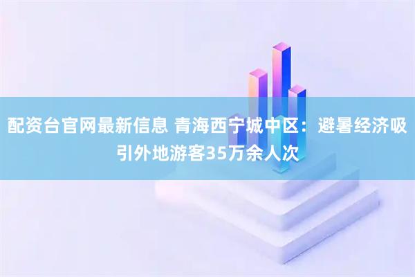 配资台官网最新信息 青海西宁城中区：避暑经济吸引外地游客35万余人次